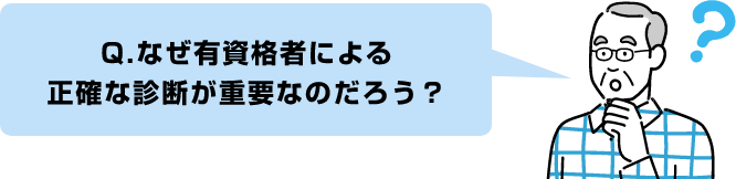 Q.なぜ有資格者による
正確な診断が重要なのだろう?